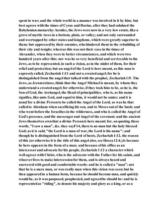 spent in war; and the whole world in a manner was involved in it by him; but
best agrees withthe times of Cyrus and Darius, after they had subdued the
Babylonian monarchy: besides, the Jews were now in a very low estate, like a
grove of myrtle trees in a bottom, plain, or valley; and not only surrounded
and overtopped by other states and kingdoms, which were greatly superior to
them; but oppressedby their enemies, who hindered them in the rebuilding of
their city and temple; whereas this was not their case in the times of
Alexander, when they were in better circumstances, andwhich were two
hundred years after this; nor was he so very beneficial and serviceable to the
Jews, as to be represented, in such a vision, as in the midst of them, for their
relief and protection; but an angelof the Lord is here meant, as this man is
expresslycalled, Zechariah 1:11 and not a createdangel;for he is
distinguished from the angelthat talked with the prophet, Zechariah1:9. The
Jews, as Jeromrelates, think that the Angel Michaelis meant, by whom they
understand a createdangel;for otherwise, if they took him to be, as he is, the
Son of God, the Archangel, the Head of principalities, who is, as his name
signifies, like unto God, and equal to him, it would not be amiss: and it is
usual for a divine Personto be called the Angel of the Lord, as was he that
calledto Abraham when sacrificing his son, and to Moses outof the bush; and
who went before the Israelites in the wilderness, and who is called the Angel of
God's presence, and the messengerand Angel of the covenant; and the ancient
Jews themselves ownthat a divine Personis here meant; for, on quoting these
words, "I saw a man", &c. they sayF14, there is no man but the holy blessed
God; as it is said, "the Lord is a man of war, the Lord is his name"; and
though he is distinguished from the Lord of hosts, Zechariah1:12, the reason
of this (or otherwise it is the title of this angel also, see Hosea12:4,)is because
he here appears in the form of a man; and because ofhis office as an
intercessorand advocate forhis people, Zechariah 1:12 a characterwhich
well agrees withChrist, who is the advocate with the Fatherfor his saints, and
whoeverlives to make intercessionfor them, and is always heard and
answeredwith goodand comfortable words: and he is called a "man";not
that he is a mere man, or was really man when this vision was seen;but he
then appearedin a human form, because he should become man, and quickly
would be, as it was purposed, prophesied, and agreedhe should be: and he is
representedas "riding", to denote his majesty and glory as a king, or as a
 