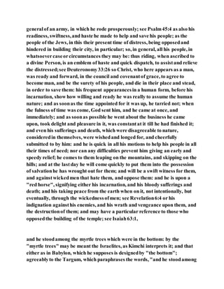 generalof an army, in which he rode prosperously; see Psalm45:4 as also his
readiness, swiftness,and haste he made to help and save his people; as the
people of the Jews, in this their present time of distress, being opposedand
hindered in building their city, in particular; so, in general, all his people, in
whatsoevercaseorcircumstances they may be: thus riding, when ascribed to
a divine Person, is an emblem of haste and quick dispatch, to assistand relieve
the distressed;see Deuteronomy33:26 so Christ, who here appears as a man,
was ready and forward, in the council and covenantof grace, to agree to
become man, and be the surety of his people, and die in their place and stead,
in order to save them: his frequent appearancesin a human form, before his
incarnation, show how willing and ready he was really to assume the human
nature; and as soonas the time appointed for it was up, he tarried not; when
the fulness of time was come, God sent him, and he came at once, and
immediately; and as soonas possible he went about the business he came
upon, took delight and pleasure in it, was constantat it till he had finished it;
and even his sufferings and death, which were disagreeable to nature,
consideredin themselves, were wishedand longed for, and cheerfully
submitted to by him: and he is quick in all his motions to help his people in all
their times of need; nor can any difficulties prevent him giving an early and
speedy relief; he comes to them leaping on the mountains, and skipping on the
hills; and at the lastday he will come quickly to put them into the possession
of salvationhe has wrought out for them; and will be a swift witness for them,
and againstwickedmen that hate them, and oppose them: and he is upon a
"red horse", signifying either his incarnation, and his bloody sufferings and
death; and his taking peace from the earth when on it, not intentionally, but
eventually, through the wickednessofmen; see Revelation6:4 or his
indignation againsthis enemies, and his wrath and vengeance upon them, and
the destructionof them; and may have a particular reference to those who
opposedthe building of the temple; see Isaiah63:1,
and he stoodamong the myrtle trees which were in the bottom: by the
"myrtle trees" may be meant the Israelites, as Kimchi interprets it; and that
either as in Babylon, which he supposes is designedby "the bottom";
agreeablyto the Targum, which paraphrases the words, "and he stoodamong
 