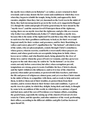 the myrtle trees which are in Babylon"; or rather, as now returned to their
own land; and so may denote the low estate and condition in which they were
when they began to rebuild the temple, being feeble, and opposedby their
enemies, mightier than they; but yet, inasmuch as the Lord was in the midst of
them, they had encouragementto go on in the work, as is suggestedin Haggai
2:3, though the saints and people of God in generalmay be here meant by the
"myrtle trees";and the ancient JewsF15interpret them of the righteous,
saying, there are no myrtle trees but the righteous; and give this as a reason
why Estherwas called Hadassah, Esther2:7 which signifies a myrtle tree,
because this is the name of the righteousF16;and these may fitly be compared
to such trees for their goodliness andbeauty to look at, for their sweetand
fragrant smell, for their verdure and greenness, andfor their flourishing in
valleys and watery placesF17, signifiedhere by "the bottom"; all which is true
of the saints, who are pleasantplants, comely through Christ's comeliness;
whose graces, whenin exercise, sendforth a sweetsmell;whose prayers are
odours, and whose goodworks are acceptable,being done in faith; whose
leaves never wither, and who flourish much, being planted by the river of
divine love; and in whom the grace ofGod ever remains, and they persevere
in grace to the end: these may be saidto be "in the bottom"; or in a low
estate;not only before conversion, but after; when corruptions prevail,
temptations are strong, grace is weak;Godhides his face, Christ is absent,
and the Spirit withdraws his influences; and so it is true of the church in
general, when under persecution, or pesteredwith false teachers, and when
the life and powerof religionare almost gone;and yet even then Christ stands
in the midst of them, to sympathize with them, and as ready to help and assist
them, to deliver them out of their troubles, to protectthem from their
enemies, and to restore them to their former state and condition. A grove of
myrtle trees in a plain, in which they delight, being dark and shady, is thought
by some to be an emblem of this world, in which there is a mixture of good
and bad men; and of the care of Providence over human affairs, consulting
the goodof man, especiallythe raising up of the church of God out of a low
estate by Christ, and his apostles, and other ministers of the word, performing
their offices, according to the different abilities and gifts God has bestowed
upon themF18:
 