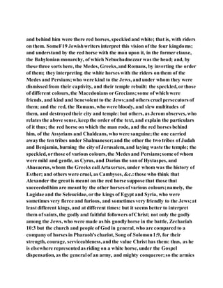 and behind him were there red horses, speckledand white; that is, with riders
on them. SomeF19 Jewishwriters interpret this vision of the four kingdoms;
and understand by the red horse with the man upon it, in the former clause,
the Babylonian monarchy, of which Nebuchadnezzar was the head; and, by
these three sorts here, the Medes, Greeks,and Romans, by inverting the order
of them; they interpreting the white horses with the riders on them of the
Medes and Persians;who were kind to the Jews, and under whom they were
dismissedfrom their captivity, and their temple rebuilt: the speckled, orthose
of different colours, the Macedonians orGrecians;some of which were
friends, and kind and benevolent to the Jews;and others cruel persecutors of
them; and the red, the Romans, who were bloody, and slew multitudes of
them, and destroyedtheir city and temple: but others, as Jerom observes, who
relates the above sense, keepthe order of the text, and explain the particulars
of it thus; the red horse on which the man rode, and the red horses behind
him, of the Assyrians and Chaldeans, who were sanguine;the one carried
awaythe ten tribes under Shalmaneser;and the other the two tribes of Judah
and Benjamin, burning the city of Jerusalem, and laying waste the temple; the
speckled, orthose of various colours, the Medes and Persians;some of whom
were mild and gentle, as Cyrus, and Darius the son of Hystaspes, and
Ahasuerus, whom the Greeks callArtaxerxes, under whom was the history of
Esther; and others were cruel, as Cambyses, &c.:those who think that
Alexander the greatis meant on the red horse suppose that those that
succeededhim are meant by the other horses ofvarious colours;namely, the
Lagidae and the Seleucidae, orthe kings of Egypt and Syria, who were
sometimes very fierce and furious, and sometimes very friendly to the Jews;at
leastdifferent kings, and at different times: but it seems better to interpret
them of saints, the godly and faithful followers ofChrist; not only the godly
among the Jews, who were made as his goodlyhorse in the battle, Zechariah
10:3 but the church and people of God in general, who are compared to a
company of horses in Pharaoh's chariot, Song of Solomon1:9, for their
strength, courage, serviceableness,and the value Christ has them: thus, as he
is elsewhere representedas riding on a white horse, under the Gospel
dispensation, as the generalof an army, and mighty conqueror;so the armies
 