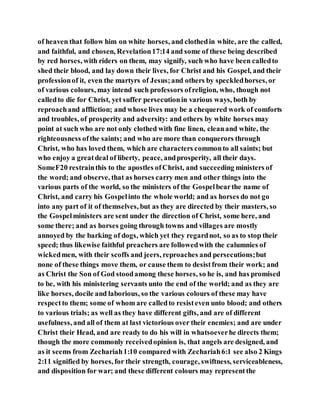 of heaven that follow him on white horses, and clothedin white, are the called,
and faithful, and chosen, Revelation17:14 and some of these being described
by red horses, with riders on them, may signify, such who have been calledto
shed their blood, and lay down their lives, for Christ and his Gospel, and their
professionof it, even the martyrs of Jesus;and others by speckledhorses, or
of various colours, may intend such professors ofreligion, who, though not
calledto die for Christ, yet suffer persecutionin various ways, both by
reproachand affliction; and whose lives may be a chequered work of comforts
and troubles, of prosperity and adversity: and others by white horses may
point at such who are not only clothed with fine linen, cleanand white, the
righteousness ofthe saints; and who are more than conquerors through
Christ, who has loved them, which are characters commonto all saints; but
who enjoy a greatdeal of liberty, peace, andprosperity, all their days.
SomeF20 restrainthis to the apostles ofChrist, and succeeding ministers of
the word; and observe, that as horses carry men and other things into the
various parts of the world, so the ministers of the Gospelbearthe name of
Christ, and carry his Gospelinto the whole world; and as horses do not go
into any part of it of themselves, but as they are directed by their masters, so
the Gospelministers are sent under the direction of Christ, some here, and
some there; and as horses going through towns and villages are mostly
annoyed by the barking of dogs, which yet they regardnot, so as to stop their
speed; thus likewise faithful preachers are followedwith the calumnies of
wickedmen, with their scoffs and jeers, reproaches and persecutions;but
none of these things move them, or cause them to desistfrom their work; and
as Christ the Son of God stoodamong these horses, so he is, and has promised
to be, with his ministering servants unto the end of the world; and as they are
like horses, docile and laborious, so the various colours of these may have
respectto them; some of whom are calledto resisteven unto blood; and others
to various trials; as well as they have different gifts, and are of different
usefulness, and all of them at last victorious over their enemies; and are under
Christ their Head, and are ready to do his will in whatsoeverhe directs them;
though the more commonly receivedopinion is, that angels are designed, and
as it seems from Zechariah1:10 compared with Zechariah6:1 see also 2 Kings
2:11 signified by horses, for their strength, courage, swiftness, serviceableness,
and disposition for war; and these different colours may representthe
 