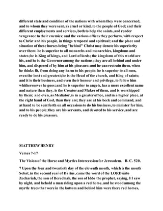 different state and condition of the nations with whom they were concerned,
and to whom they were sent, as cruel or kind, to the people of God; and their
different employments and services, both to help the saints, and render
vengeance to their enemies;and the various offices they perform, with respect
to Christ and his people, in things temporal and spiritual; and the place and
situation of these horses being "behind" Christ may denote his superiority
over them: he is superior to all monarchs and monarchies, kingdoms and
states;he is King of kings, and Lord of lords; the kingdoms of this world are
his, and he is the Governoramong the nations; they are all behind and under
him, and disposedof by him at his pleasure;and he can restrain them, when
he thinks fit, from doing any harm to his people: he is superior to all men,
even the bestand greatest;he is the Head of the church, and King of saints;
and it is their business, and even their honour and privilege, to follow him
whithersoeverhe goes:and he is superior to angels, has a more excellentname
and nature than they, is the Creatorand Makerof them, and is worshipped
by them; and even, as Mediator, is in a greateroffice, and in a higher place, at
the right hand of God, than they are;they are at his beck and command, and
at hand to be sent forth on all occasionsto do his business, to minister for him,
and to his people;they are his servants, and devoted to his service, and are
ready to do his pleasure.
MATTHEW HENRY
Verses 7-17
The Vision of the Horse and Myrtles Intercessionfor Jerusalem. B. C. 520.
7 Upon the four and twentieth day of the eleventh month, which is the month
Sebat, in the secondyearof Darius, came the word of the LORD unto
Zechariah, the son of Berechiah, the sonof Iddo the prophet, saying, 8 I saw
by night, and behold a man riding upon a red horse, and he stoodamong the
myrtle trees that were in the bottom and behind him were there red horses,
 
