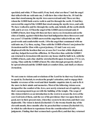 speckled, and white. 9 Then said I, O my lord, what are these? And the angel
that talkedwith me said unto me, I will shew thee what these be. 10 And the
man that stoodamong the myrtle trees answeredand said, These are they
whom the LORD hath sentto walk to and fro through the earth. 11And they
answeredthe angelof the LORD that stood among the myrtle trees, and said,
We have walkedto and fro through the earth, and, behold, all the earth sitteth
still, and is at rest. 12Thenthe angel of the LORD answeredand said, O
LORD of hosts, how long wilt thou not have mercy on Jerusalemand on the
cities of Judah, againstwhich thou hast had indignation these threescore and
ten years? 13And the LORD answeredthe angelthat talkedwith me with
goodwords and comfortable words. 14So the angelthat communed with me
said unto me, Cry thou, saying, Thus saith the LORD of hosts I am jealous for
Jerusalemand for Zion with a greatjealousy. 15 And I am very sore
displeasedwith the heathen that are at ease:for I was but a little displeased,
and they helped forward the affliction. 16 Therefore thus saith the LORD I
am returned to Jerusalemwith mercies:my house shall be built in it, saith the
LORD of hosts, and a line shall be stretchedforth upon Jerusalem. 17 Cry yet,
saying, Thus saith the LORD of hosts My cities through prosperity shall yet
be spread abroad and the LORD shall yet comfort Zion, and shall yet choose
Jerusalem.
We not come to visions and revelations of the Lord for in that way God chose
to speak by Zechariah, to awakenthe people's attention, and to engage their
humble reverence of the word and their humble enquiries into it, and to fix it
the more in their minds and memories. Mostof the following visions seem
designedfor the comfort of the Jews, now newly returned out of captivity, and
their encouragementto go on with the building of the temple. The scope of
this vision (which is as an introduction to the rest) is to assure the Jews ofthe
care God took of them, and the eye of his providence that was upon them for
good, now in their present state, when they seem to be deserted, and their case
deplorable. The vision is dated (Zechariah 1:7) the twenty-fourth day of the
eleventh month, three months after he preachedthat sermon (Zechariah1:1),
in which he calls them to repentance from the considerationof God's
judgments. Finding that that sermon had a goodeffect, and that they returned
 