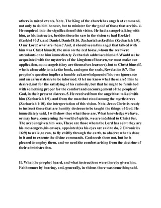 others in mixed events. Note, The King of the church has angels at command,
not only to do him honour, but to minister for the good of those that are his. 4.
He enquired into the significationof this vision. He had an angeltalking with
him, as his instructor, besides those he saw in the vision so had Ezekiel
(Ezekiel40:3), and Daniel, Daniel8:16. Zechariah askedhim (Zechariah1:9),
O my Lord! what are these? And, it should seemthis angel that talked with
him was Christ himself, the man on the red horse, whom the restwere
attendants on to him immediately Zechariah addresses himself. Would we be
acquainted with the mysteries of the kingdom of heaven, we must make our
application, not to angels (they are themselves learners), but to Christ himself,
who is alone able to take the book, and open the seals, Revelation 5:7. The
prophet's question implies a humble acknowledgmentof his own ignorance
and an earnestdesire to be informed. O let me know what these are! This he
desired, not for the satisfying of his curiosity, but that he might be furnished
with something proper for the comfort and encouragementofthe people of
God, in their present distress. 5. He receivedfrom the angelthat talked with
him (Zechariah 1:9), and from the man that stood among the myrtle-trees
(Zechariah 1:10), the interpretation of this vision. Note, Jesus Christis ready
to instruct those that are humbly desirous to be taught the things of God. He
immediately said, I will show thee what these are. What knowledge we have,
or may have, concerning the world of spirits, we are indebted to Christ for.
The accountgiven him was, These are those whom the Lord has sent: they are
his messengers,his envoys, appointed (as his eyes are said to do, 2 Chronicles
16:9) to walk, to run, to fly swiftly through the earth, to observe what is done
in it and to execute the divine commands. Godneeds them not, but he is
pleasedto employ them, and we need the comfort arising from the doctrine of
their administration.
II. What the prophet heard, and what instructions were thereby given him.
Faith comes by hearing, and, generally, in visions there was something said.
 