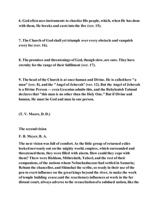 6. God often uses instruments to chastise His people, which, when He has done
with them, He breaks and casts into the fire (ver. 15).
7. The Church of God shall yet triumph over every obstacle and vanquish
every foe (ver. 16).
8. The promises and threatenings of God, though slow, are sure. They have
eternity for the range of their fulfilment (ver. 17).
9. The head of the Church is at once human and Divine. He is calledhere "a
man" (ver. 8), and the "Angel of Jehovah" (ver. 12). But the Angel of Jehovah
is a Divine Person— even Gesenius admits this, and the Babylonish Talmud
declares that "this man is no other than the Holy One." But if Divine and
human, He must be God and man in one person.
(T. V. Moore, D. D.)
The secondvision
F. B. Meyer, B. A.
The next vision was full of comfort. As the little group of returned exiles
lookednervously out on the mighty world, empires, which surrounded and
threatened them, they were filled with alarm. How could they cope with
them? There were Bishlam, Mithredath, Tabeel, and the rest of their
companions, of the nations whom Nebuchadnezzarhad settled in Samaria;
Rehum the chancellor, and Shimshai the scribe, so ready in their use of the
pen to exert influence on the greatkings beyond the river, to make the work
of temple building cease;and the reactionaryinfluences at work in the far
distant court, always adverse to the resuscitationofa subdued nation, like the
 