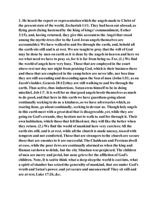 1. He heard the report or representationwhich the angels made to Christ of
the presentstate of the world, Zechariah 1:11. They had been out abroad, as
flying posts (being hastenedby the King of kings' commandment, Esther
3:15), and, having returned, they give this accountto the Angel that stood
among the myrtle-trees (for to the Lord Jesus angels themselves are
accountable):We have walkedto and fro through the earth, and, behold all
the earth sits still and is at rest. We are taught to pray that the will of God
may be done by men on earth as it is done by the angels in heaven and here we
see what need we have to pray so, for it is far from being so. For, (1.) We find
the world of angels here very busy. Those that are employed in the court
above rest not day nor night from praising God, which is their business there
and those that are employed in the camp below are never idle, nor lose time
they are still ascending and descending upon the Son of man (John 1:51, as on
Jacob's ladder, Genesis 28:12)they are still walking to and fro through the
earth. Thus active, thus industrious, Satanowns himself to be in doing
mischief, Job1:7. It is well for us that good angels bestirthemselves as much
to do good, and that here in this earth we have guardians going about
continually seeking to do us a kindness, as we have adversaries which, as
roaring lions, go about continually, seeking to devour us. Though holy angels
in this earth meet with a greatdeal that is disagreeable,yet, while they are
going on God's errands, they hesitate not to walk to and fro through it. Their
own habitation, which those that fell liked not, they will like the better when
they return. (2.) We find the world of mankind here very careless:All the
earth sits still, and is at rest, while all the church is made uneasy, tossedwith
tempests and not comforted. Those that are strangers to the church are secure
those that are enemies to it are successful. The Chaldeans and Persians dwell
at ease, while the poor Jews are continually alarmed as when the king and
Haman satdown to drink, but the city Shushan was perplexed. The children
of men are merry and jovial, but none grieve for the affliction of God's
children. Note, It is sadto think what a deep sleepthe world is castinto, what
a spirit of slumber has seized the generality of mankind, that are under God's
wrath and Satan's power, and yet secure and unconcerned!They sit still and
are at rest, Luke 17:26, &c.
 
