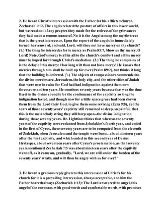 2. He heard Christ's intercessionwith the Father for his afflicted church,
Zechariah 1:12. The angels relatedthe posture of affairs in this lower world,
but we read not of any prayers they made for the redress of the grievances
they had made a remonstrance of. No it is the Angel among the myrtle-trees
that is the greatintercessor. Upon the report of the angels he immediately
turned heavenward, and said, Lord, wilt thou not have mercy on thy church?
(1.) The thing he intercedes for is mercy as Psalm 85:7, Show us thy mercy, O
Lord! Note, God's mercy is all in all to the church's comfort and all his mercy
must be hoped for through Christ's mediation. (2.) The thing he complains of
is the delay of this mercy: How long wilt thou not have mercy! He knows that
mercies through him shall be built up for ever (Psalm 89:2), but thinks it long
that the building is deferred. (3.) The objects of compassionrecommendedto
the divine mercies are, Jerusalem, the holy city, and the other cities of Judah
that were now in ruins for God had had indignation againstthem now
threescore andten years. He mentions seventyyears because thatwas the time
fixed in the divine councils for the continuance of the captivity so long the
indignation lasted, and though now for a little space grace hadbeen shown
them from the Lord their God, to give them some reviving (Ezra 9:8), yet the
scars ofthose seventyyears' captivity still remained so deep, so painful, that
this is the melancholy string they still harp upon--the divine indignation
during those seventy years. Dr. Lightfoot thinks that whereas the seventy
years of the captivity were reckonedfrom Jehoiakim's fourth year, and ended
in the first of Cyrus, these seventy years are to be computed from the eleventh
of Zedekiah, when Jerusalemand the temple were burnt, about nineteen years
after the first captivity, and which ended in this secondyearof Darius
Hystaspes, about seventeenyears afterCyrus's proclamation, as that seventy
years mentioned Zechariah 7:5 was about nineteen years after the captivity
went off, as it came on, gradually. "Lord, we are still under the burden of the
seventy years'wrath, and wilt thou be angry with us for ever?"
3. He heard a gracious reply given to this intercessionofChrist's for his
church for it is a prevailing intercession, always acceptable, and him the
Father hearethalways (Zechariah 1:13): The Lord answeredthe angel, this
angelof the covenant, with goodwords and comfortable words, with promises
 