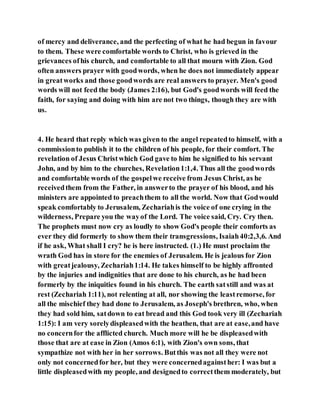 of mercy and deliverance, and the perfecting of what he had begun in favour
to them. These were comfortable words to Christ, who is grieved in the
grievances ofhis church, and comfortable to all that mourn with Zion. God
often answers prayer with goodwords, when he does not immediately appear
in greatworks and those goodwords are real answers to prayer. Men's good
words will not feed the body (James 2:16), but God's goodwords will feed the
faith, for saying and doing with him are not two things, though they are with
us.
4. He heard that reply which was given to the angel repeatedto himself, with a
commissionto publish it to the children of his people, for their comfort. The
revelation of Jesus Christwhich God gave to him he signified to his servant
John, and by him to the churches, Revelation1:1,4. Thus all the goodwords
and comfortable words of the gospelwe receive from Jesus Christ, as he
receivedthem from the Father, in answerto the prayer of his blood, and his
ministers are appointed to preachthem to all the world. Now that Godwould
speak comfortably to Jerusalem, Zechariahis the voice of one crying in the
wilderness, Prepare you the wayof the Lord. The voice said, Cry. Cry then.
The prophets must now cry as loudly to show God's people their comforts as
ever they did formerly to show them their transgressions, Isaiah40:2,3,6. And
if he ask, What shall I cry? he is here instructed. (1.) He must proclaim the
wrath God has in store for the enemies of Jerusalem. He is jealous for Zion
with greatjealousy, Zechariah1:14. He takes himself to be highly affronted
by the injuries and indignities that are done to his church, as he had been
formerly by the iniquities found in his church. The earth satstill and was at
rest (Zechariah 1:11), not relenting at all, nor showing the leastremorse, for
all the mischief they had done to Jerusalem, as Joseph's brethren, who, when
they had sold him, satdown to eat bread and this God took very ill (Zechariah
1:15): I am very sorelydispleasedwith the heathen, that are at ease,and have
no concernfor the afflicted church. Much more will he be displeasedwith
those that are at ease in Zion (Amos 6:1), with Zion's own sons, that
sympathize not with her in her sorrows. Butthis was not all they were not
only not concernedfor her, but they were concernedagainsther: I was but a
little displeasedwith my people, and designedto correctthem moderately, but
 