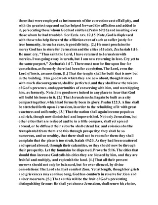 those that were employed as instruments of the correctioncastoffall pity, and
with the greatestrage andmalice helped forward the affliction and added to
it, persecuting those whom God had smitten (Psalm69:26) and insulting over
those whom he had troubled. See Ezek. xxv. 12,15. Note, Godis displeased
with those who help forward the affliction even of such as suffer justly for
true humanity, in such a case, is gooddivinity. (2.) He must proclaim the
mercy God has in store for Jerusalemand the cities of Judah, Zechariah 1:16.
He must cry, "Thus saith the Lord, I have returned to Jerusalemwith
mercies. I was going away in wrath, but I am now returning in love. Cry yet to
the same purport," Zechariah1:17. There must now be line upon line for
consolation, as formerly there had been for conviction. The Lord, even the
Lord of hosts, assures them, [1.] That the temple shall be built that is now but
in the building. This goodwork which they are now about, though it meet
with much discouragement, shallbe perfected, and they shall have the tokens
of God's presence, andopportunities of conversing with him, and worshipping
him, as formerly. Note, It is goodnews indeed to any place to hear that God
will build his house in it. [2.] That Jerusalemshall againbe built as a city
compacttogether, which had formerly been its glory, Psalm 122:3. A line shall
be stretched forth upon Jerusalem, in order to the rebuilding of it with great
exactness anduniformity. [3.] That the nation shall againbecome populous
and rich, though now diminished and impoverished. Not only Jerusalem, but
other cities that are reduced and lie in a little compass, shallyet spread
abroad, or be diffused their suburbs shall extend far, and colonies shallbe
transplanted from them and this through prosperity: they shall be so
numerous, and so wealthy, that there shall not be room for them they shall
complain that the place is too strait, Isaiah 49:20. As they had been scattered
and spreadabroad, through their calamities, so they should now be through
their prosperity. Let thy fountains be dispersed, Proverbs 5:16. The cities that
should thus increase Godcalls his cities they are blessedby him, and they are
fruitful and multiply, and replenish the land. [4.] That all their present
sorrows should not only be balanced, but for eversilenced, by divine
consolations:The Lord shall yet comfort Zion. Yet at length, though her griefs
and grievances maycontinue long, God has comforts in reserve for Zion and
all her mourners. [5.] That all this will be the fruit of God's preventing
distinguishing favour: He shall yet choose Jerusalem, shallrenew his choice,
 