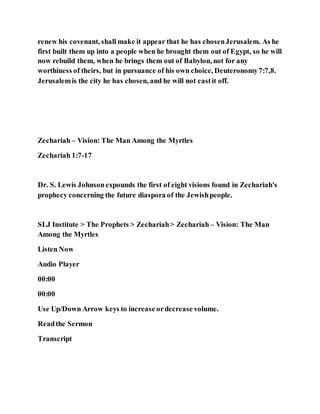 renew his covenant, shall make it appear that he has chosenJerusalem. As he
first built them up into a people when he brought them out of Egypt, so he will
now rebuild them, when he brings them out of Babylon, not for any
worthiness of theirs, but in pursuance of his own choice, Deuteronomy7:7,8.
Jerusalemis the city he has chosen, and he will not castit off.
Zechariah – Vision: The Man Among the Myrtles
Zechariah 1:7-17
Dr. S. Lewis Johnsonexpounds the first of eight visions found in Zechariah's
prophecy concerning the future diaspora of the Jewishpeople.
SLJ Institute > The Prophets > Zechariah> Zechariah – Vision: The Man
Among the Myrtles
Listen Now
Audio Player
00:00
00:00
Use Up/Down Arrow keys to increase ordecrease volume.
Readthe Sermon
Transcript
 