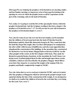[Message]We are studying the prophecy of Zechariah in our morning studies
and lastSunday morning we beganour series of messagesby looking at the
opening six verses in which the prophet issues a call for repentance on the
part of the returning exiles in the land of Palestine.
Now, today we’re going to read the first of the apocalyptic visions, which the
prophet Zechariah had. And the Scripture reading is therefore, chapter 1 the
prophecy of Zechariahverses 7 -17. So will you turn in your old testament to
the prophecy of Zechariah chapter 1, verse 7.
Now, also for some of you who were not here last Sunday you’ll remember
that the children of Israelcame back into the land of Palestine from the
Babylonian captivity about fifty thousand strong in all. They came back into
the land they began the temple, that was their chief purpose in coming back,
but after a little while because ofindifference and also some opposition they
abandoned the construction of the building; in the meantime they constructed
for themselves very lovely homes, Haggaimakes reference to this he was the
other prophet of the return, in the first chapter of his book. They made for
themselves paneled homes, luxurious, in the meantime the Lord’s house was
laying waste. Godhad judged them for this and brought upon them certain
calamities, which are also describedby the prophecy Haggai. About fifteen
years later they beganto re-constructthe temple at the urging of the two
prophets and finally completedthe temple in 516 BC.
Now, the vision that we are to read now is dated in 519 BC, and so it is dated
after the prophecy of Haggaiin which he stirred up the people to begin work
againbut during the time of the constructionof the temple, it was designedas
we shall see to comfort the children of Israelin the work that they were doing
for the Lord. Now, verse 7:
 