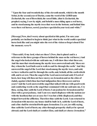 ” Upon the four and twentieth day of the eleventh month, which is the month
Sebat, in the secondyearof Darius, came the word of the LORD unto
Zechariah, the son of Berechiah, the sonof Iddo, (that is Zechariah, the
prophet) saying, I saw by night, and behold a man riding upon a red horse,
and he stoodamong the myrtle trees that were in the bottom; and behind him
were there red horses, sorrel, (you have speckledin your text) and white.”
[Message]Now, don’tworry about speckledat this point, I’m sure your
probably are inclined to begin to think just what in the world could a speckled
horse look like and you might miss the rest of the vision so forget about if for
the moment; verse 9:
“Then saidI, O my lord, what are these? (Now, that is plural and is a
reference to the three groups of horses behind the man on the red horse.) And
the angelwho lookedwith me said unto me, I will show thee what these are.
And the man that stoodamong the myrtle trees answeredand said, ‘these are
they whom the Lord hath sent to walk to and fro through the earth.’ And they
answeredthe angelof the Lord that stoodamong the myrtle trees, and said,
we have walkedto and fro through the earth, and, behold, all the earth sitteth
still, and is at rest. Then the angelof the Lord answeredand said, O Lord of
hosts, how long wilt thou not have mercy on Jerusalemand on the cities of
Judah, againstwhich thou hast had indignation these threescore and ten
years? And the Lord answeredthe angelthat talked with me with goodwords
and comforting words so the angelthat communed with me said unto me, Cry
thou, saying, thus saith the Lord of hosts;I am jealous for Jerusalemand for
Zion with a greatjealousy. And I am very much displease with the nations (or
with the heathen) that are at ease:for I was but a little displeased, and they
helped forward the affliction. Therefore thus saith the Lord; I am returned to
Jerusalemwith mercies:my house shall be built in it, saith the Lord of hosts,
and a line shall be stretchedforth upon Jerusalem. Cry yet, (or still) saying,
thus saith the Lord of hosts;my cities through prosperity shall yet be spread
abroad; and the Lord shall yet comfort Zion, and shall yet choose Jerusalem.”
 