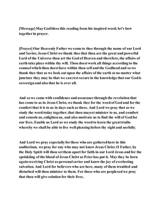 [Message]MayGodbless this reading from his inspired word; let’s bow
togetherin prayer.
[Prayer] Our Heavenly Father we come to thee through the name of our Lord
and Savior, Jesus Christ we thank thee that thou are the great and powerful
Lord of the Universe thou art the God of Heaven and therefore, the affairs of
earth take place within thy will. Thou doestwork all things according to the
counselwhich thou doesthave within thou self and the Godheadand so we
thank thee that as we look out upon the affairs of the earth at no matter what
juncture they may be that we canrest secure in the knowledge that our Godis
sovereignand also that he is over all.
And so we come with confidence and assurance through the revelation that
has come to us in Jesus Christ, we thank thee for the word of God and for the
comfort that it is to us in days such as these. And Lord we pray that as we
study the word today together, that thou mayest minister to us, and comfort
and console us, enlighten us, and also motivate us to find the will of Godfor
our lives. Enable us Lord as we study the word to learn the greattruths
whereby we shall be able to live well pleasing before thy sight and usefully.
And Lord we pray especiallyforthese who are gatheredhere in this
auditorium, we pray for any who may not know Jesus Christ. O Father, by
the Holy Spirit will thou setthem apart for faith in our Lord Jesus and for the
sprinkling of the blood of Jesus Christ as Peterhas put it. May they be born
againreceiving Christ as personalsavior and know the joy of everlasting
salvation. And Lord for believers who are here, many of them troubled and
disturbed will thou minister to them. For those who are perplexed we pray
that thou will give solution for their lives.
 