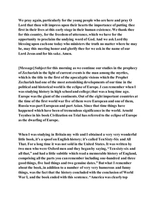We pray again, particularly for the young people who are here and pray O
Lord that thou wilt impress upon their hearts the importance of putting thee
first in their lives at this early stage in their human existence. We thank thee
for this country, for the freedom of utterance, which we have for the
opportunity to proclaim the undying word of God. And we ask Lord thy
blessing upon eachone today who ministers the truth no matter where he may
be, may this meeting honor and glorify thee for we ask in the name of our
Lord Jesus and for his sake. Amen.
[Message]Subjectfor this morning as we continue our studies in the prophecy
of Zechariah in the light of current events is the man among the myrtles,
which is the title to the first of the apocalyptic visions which the Prophet
Zechariah had one of the most astonishing developments of our time in the
political and historicalworld is the eclipse of Europe. I can remember when I
was studying history in high schooland college;that was a long time ago.
Europe was the giant of the continents. Out of the eight important countries at
the time of the first world war five of them were European and one of them,
Russia was part European and part Asian. Since that time things have
happened which have been of tremendous significance in the world. Arnold
Toynbee in his book Civilization on Trial has referred to the eclipse of Europe
as the dwarfing of Europe.
When I was studying in Britain my wife and I obtained a very very wonderful
little book, it’s a spoof on English history; it’s called TenSixty-Six and All
That. Fora long time it was not sold in the United States. It was written by
two men who were Oxford men and they beganby saying, “Tensixty-six and
all that,” and had a little subtitle which read a memorable history of England,
comprising all the parts you canremember including one-hundred and three
goodthings, five bad things and two genuine dates.” Butwhat I remember
about the book, in addition to a number of very very humorous and funny
things, was the fact that the history concluded with the conclusion of World
War I, and the book ended with this sentence. “America was clearlytop
 