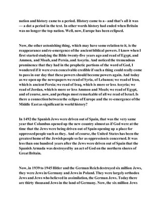 nation and history came to a period. History came to a– and that’s all it was
— a dot a period in the text. In other words history had ended when Britain
was no longer the top nation. Well, now, Europe has been eclipsed.
Now, the other astonishing thing, which may have some relation to it, is the
reappearance andre-emergence ofthe ancientbiblical powers. I know when I
first started studying the Bible twenty-five years ago and read of Egypt, and
Ammon, and Moab, and Persia, and Assyria. And noticedthe tremendous
prominence that they had in the prophetic portions of the word of God, I
wondered if it were even conceivable credible if such a thing could really come
to pass in our day that these powers should become powers again. And today
as we open up the newspapers we readof Syria, of Lebanon; we readof Iran,
which is ancientPersia;we read of Iraq, which is more or less Assyria; we
read of Jordan, which is more or less Ammon and Moab; we read of Egypt,
and of course, now, and perhaps most remarkable of all we read of Israel. Is
there a connectionbetweenthe eclipse ofEurope and the re-emergence ofthe
Middle Eastas significant in world history?
In 1492 the Spanish Jews were driven out of Spain, that was the very same
year that Columbus opened up the new country almostas if God were at the
time that the Jews were being driven out of Spain opening up a place for
oppressedpeople such as they. And of course, the United States has been the
greatesthome of the Jewishpeople so far as oppressionis concerned. It was
less than one hundred years after the Jews were driven out of Spain that the
Spanish Armada was destroyedby an act of God on the northern shores of
GreatBritain.
Now, in 1939 to 1945 Hitler and the German Reichdestroyed six million Jews,
they were Jews in Germany and Jews in Poland. They were largely orthodox
Jews and Jews who believed in assimilation, the German Jews. Todaythere
are thirty thousand Jews in the land of Germany. Now, the six million Jews
 