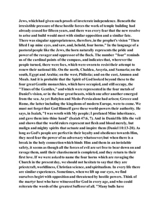 Jews, whichhad given such proofs of inveterate independence. Beneaththe
irresistible pressure of these hostile forces the work of temple building had
already ceasedfor fifteen years, and there was every fear that the new resolve
to arise and build would meet with similar opposition and a similar fate.
There was singular appropriateness, therefore, in the prophet's vision "Then
lifted I up mine eyes, and saw, and, behold, four horns." In the language of a
pastoralpeople like the Jews, the horn naturally represents the pride and
powerof the ravagerand oppressorof the flock. The number "four" reminds
us of the cardinal points of the compass, and indicates that, whereverthe
people turned, there were foes, which were swornto resisttheir attempt to
renew their national life. On the north, Chaldea, Assyria, and Samaria;on the
south, Egypt and Arabia; on the west, Philistia; and on the east, Ammon and
Moab. And it is probable that the Spirit of God looked beyond these to the
four greatGentile monarchies, which have occupied, and still occupy, the
"Times of the Gentiles," andwhich were representedin the four metals of
Daniel's vision, or in the four greatbeasts, which one after another emerged
from the sea. As yet Babylon and Medo-Persiaalone had arisen; Greece and
Rome, the latter including the kingdoms of modern Europe, were to come. We
must not forgetthat God Himself gave these world-powers their authority. He
says, in Isaiah, "I was wroth with My people; I profaned Mine inheritance,
and gave them into thine hand" (Isaiah 47:6, 7). And in DanielHe lifts the veil
and shows that the world rulers represent not flesh and blood merely, but
malign and mighty spirits that actuate and inspire them (Daniel 10:13-20). As
long as God's people are perfectin their loyalty and obedience towards Him,
they need fear the power of no adversary whatsoever;but when there is a
break in the holy connectionwhich binds Him and them in an inviolable
safety, it seems as though all the forces of evil are set free to bear down on and
ravage them, until their chastisementis completed, and they return to their
first love. If we were askedto name the four horns which are ravaging the
Church in the presentday, we should not hesitate to saythat they are
priestcraft, worldliness, Christian science, andspiritualism. In every life there
are similar experiences. Sometimes, whenwe lift up our eyes, we find
ourselves begirt with oppositionand threatened by hostile powers. Think of
the martyr host who have witnessedfor God in every age, and who could
reiterate the words of the greatestSuffererof all. "Many bulls have
 