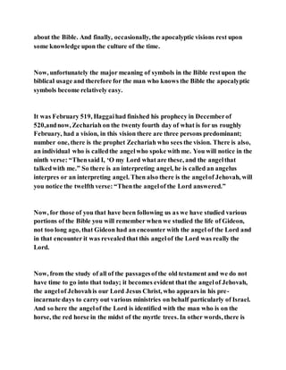 about the Bible. And finally, occasionally, the apocalyptic visions rest upon
some knowledge upon the culture of the time.
Now, unfortunately the major meaning of symbols in the Bible restupon the
biblical usage and therefore for the man who knows the Bible the apocalyptic
symbols become relatively easy.
It was February 519, Haggaihad finished his prophecy in Decemberof
520,andnow, Zechariah on the twenty fourth day of what is for us roughly
February, had a vision, in this vision there are three persons predominant;
number one, there is the prophet Zechariah who sees the vision. There is also,
an individual who is calledthe angelwho spoke with me. You will notice in the
ninth verse: “Thensaid I, ‘O my Lord what are these, and the angelthat
talkedwith me.” So there is an interpreting angel, he is called an angelus
interpres or an interpreting angel. Then also there is the angelof Jehovah, will
you notice the twelfth verse: “Thenthe angelof the Lord answered.”
Now, for those of you that have been following us as we have studied various
portions of the Bible you will remember when we studied the life of Gideon,
not too long ago, that Gideon had an encounter with the angel of the Lord and
in that encounter it was revealedthat this angelof the Lord was really the
Lord.
Now, from the study of all of the passagesofthe old testament and we do not
have time to go into that today; it becomes evident that the angelof Jehovah,
the angelof Jehovahis our Lord Jesus Christ, who appears in his pre-
incarnate days to carry out various ministries on behalf particularly of Israel.
And so here the angelof the Lord is identified with the man who is on the
horse, the red horse in the midst of the myrtle trees. In other words, there is
 