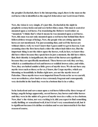 the prophet Zechariah, there is the interpreting angel, there is the man on the
red horse who is identified as the angelof Jehovahor our Lord Jesus Christ.
Now, the vision is very simple, it’s just this. Zechariahin the night in
prophetic ecstasylooks outand sees before him a man. This man is seatedor
mounted upon a red horse. I’m translating the Hebrew word rohiev as
“mounted,” I think that’s what it means he was mounted upon a red horse.
Now, this man was not only mounted upon a red horse but behind him there
followedthree troops of beings. Now, the people who are sitting upon the
horse are not mentioned, I’m just assuming that, and so if the horses are
without riders; well, we won’t know that I guess until we get to heaven. I am
assuming since the first horse had a rider the others had riders too. But the
important thing is not the riders upon the horses, well, in fact, we know they
did have riders because they speak here in just a moment, the did have riders.
But, their identity is insignificant; the colors of the horses are significant
because they are specificallymentioned. These horses are red; they are bay,
which is a combination of red and brown or reddish brown color, and white.
Now, they are halted amidst a little grove of myrtle trees. We do not have any
myrtle trees such as these;so far as, I know, the Crape myrtles, which are
blooming so beautifully in Dallas right now, are not the myrtle trees of
Palestine. These myrtle trees were imported from Persia so far as we can tell,
were nevertheless, a low bush or tree extremely fragrant and consequently
very desirable in the land they were in a bottom that is in a valley.
So he lookedout and saw a man upon a red horse followed by three troops of
beings, angelic beings apparently, on red horses, bay horses and white horses
and they were in the midst of a grove of myrtle trees in a valley or in a bottom.
Now, that ‘s the vision, not very exciting is it; did you expect to find something
really thrilling or sensationalwell, it isn’t it isn’t very sensationalatall, but it
is significant because it is define revelation and we are interestedin it for that
reasonof course.
 