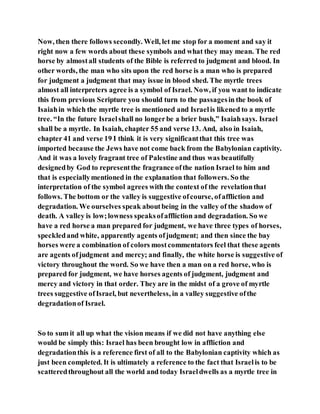 Now, then there follows secondly. Well, let me stop for a moment and say it
right now a few words about these symbols and what they may mean. The red
horse by almostall students of the Bible is referred to judgment and blood. In
other words, the man who sits upon the red horse is a man who is prepared
for judgment a judgment that may issue in blood shed. The myrtle trees
almost all interpreters agree is a symbol of Israel. Now, if you want to indicate
this from previous Scripture you should turn to the passagesin the book of
Isaiahin which the myrtle tree is mentioned and Israelis likened to a myrtle
tree. “In the future Israelshall no longerbe a brier bush,” Isaiahsays. Israel
shall be a myrtle. In Isaiah, chapter 55 and verse 13. And, also in Isaiah,
chapter 41 and verse 19 I think it is very significantthat this tree was
imported because the Jews have not come back from the Babylonian captivity.
And it was a lovely fragrant tree of Palestine and thus was beautifully
designedby God to representthe fragrance ofthe nation Israel to him and
that is especiallymentioned in the explanation that followers. So the
interpretation of the symbol agrees with the context of the revelationthat
follows. The bottom or the valley is suggestive ofcourse, ofaffliction and
degradation. We ourselves speak aboutbeing in the valley of the shadow of
death. A valley is low;lowness speaksofaffliction and degradation. So we
have a red horse a man prepared for judgment, we have three types of horses,
speckledand white, apparently agents ofjudgment; and then since the bay
horses were a combination of colors mostcommentators feel that these agents
are agents ofjudgment and mercy; and finally, the white horse is suggestive of
victory throughout the word. So we have then a man on a red horse, who is
prepared for judgment, we have horses agents of judgment, judgment and
mercy and victory in that order. They are in the midst of a grove of myrtle
trees suggestive ofIsrael, but nevertheless, in a valley suggestive ofthe
degradationof Israel.
So to sum it all up what the vision means if we did not have anything else
would be simply this: Israel has been brought low in affliction and
degradationthis is a reference first of all to the Babylonian captivity which as
just been completed. It is ultimately a reference to the fact that Israelis to be
scatteredthroughout all the world and today Israeldwells as a myrtle tree in
 