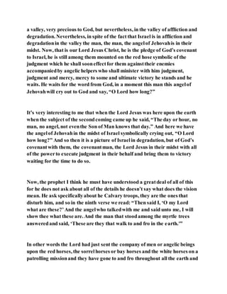 a valley, very precious to God, but nevertheless, in the valley of affliction and
degradation. Nevertheless, in spite of the fact that Israel is in affliction and
degradationin the valley the man, the man, the angelof Jehovahis in their
midst. Now, that is our Lord Jesus Christ, he is the pledge of God’s covenant
to Israel, he is still among them mounted on the red hose symbolic of the
judgment which he shall sooneffectfor them againsttheir enemies
accompaniedby angelic helpers who shall minister with him judgment,
judgment and mercy, mercy to some and ultimate victory he stands and he
waits. He waits for the word from God, in a moment this man this angelof
Jehovahwill cry out to God and say, “O Lord how long?”
It’s very interesting to me that when the Lord Jesus was here upon the earth
when the subject of the secondcoming came up he said, “The day or hour, no
man, no angel, not eventhe Son of Man knows that day.” And here we have
the angelof Jehovahin the midst of Israel symbolically crying out, “O Lord
how long?” And so then it is a picture of Israelin degradation, but of God’s
covenantwith them, the covenantman, the Lord Jesus in their midst with all
of the powerto execute judgment in their behalf and bring them to victory
waiting for the time to do so.
Now, the prophet I think he must have understood a greatdeal of all of this
for he does not ask about all of the details he doesn’t say what does the vision
mean. He ask specificallyabout he Calvary troops, they are the ones that
disturb him, and so in the ninth verse we read: “Then said I, ‘O my Lord
what are these?’And the angelwho talkedwith me and said unto me, I will
show thee what these are. And the man that stoodamong the myrtle trees
answeredand said, ‘These are they that walk to and fro in the earth.'”
In other words the Lord had just sent the company of men or angelic beings
upon the red horses, the sorrelhorses or bay horses and the white horses on a
patrolling missionand they have gone to and fro throughout all the earth and
 