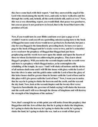 they have come back with their report. “And they answeredthe angel of the
Lord who stoodamong the myrtle trees, and said, we have walkedto and fro
through the earth, and, behold, all the earth sixtieth still, and is at rest.” Now,
this was a very disturbing report, you would think that peace was goodnews,
but you see peace is not goodnews to Israel, that is the Israelthat knows the
promises of God.
Now, if you would turn in your Bibles and turn over just a page or so I
wouldn’t want to send you off on a patrolling mission saying turn to the book
of Haggaibecause some ofyou would never getback to Zechariah, but just a
clue for you Haggaiis the immediately preceding book. So turn over just a
page to the book of Haggaiand let’s reada verse or two, and let’s remember
as we read now the prophecy of Haggaithat Haggaihad just been
prophesying and his words were now upon the minds and upon the hearts of
those to whom Zechariahwas addressing his prophecy. They knew about
Haggai’s prophecy. Will you notice the second chapterand the seventh verse
and here is a prophecy which Haggaimakes, as he contemplates the
rebuilding of the temple, he says:“And I will shake all nations and the desire
of all nations shall come and I will fill this house with glory saith the Lord of
host the silver is mine and the gold is mine saith the Lord of host the glory of
this latter house shall be greaterthan its former saith the Lord of host and in
this place will I give peace saith the Lord of host.” Now, I want you to notice
that he says he is going to shake the heavens and the earth, and the sea and
the dry land. Now, look at the secondchapter and the twenty-first verse:
“Speak to Zurrebbable the governorof Judah saying I will shake the heavens
and the earth and I will over through the throne of kingdoms and will destroy
the strength of the kingdoms of the nations.”
Now, that’s enough for us at this point you will notice from this prophecy that
Haggaihas told the Jews ofthat day that he is going to shake the kingdoms,
he’s going to shake the heaven, he’s going to shake the earth, he’s going to
shake the land, he’s going to shake the sea. And as a result of that great
 