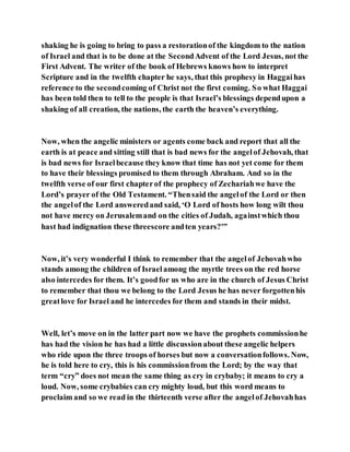 shaking he is going to bring to pass a restorationof the kingdom to the nation
of Israel and that is to be done at the SecondAdvent of the Lord Jesus, not the
First Advent. The writer of the book of Hebrews knows how to interpret
Scripture and in the twelfth chapter he says, that this prophesy in Haggaihas
reference to the secondcoming of Christ not the first coming. So what Haggai
has been told then to tell to the people is that Israel’s blessings dependupon a
shaking of all creation, the nations, the earth the heaven’s everything.
Now, when the angelic ministers or agents come back and report that all the
earth is at peace and sitting still that is bad news for the angelof Jehovah, that
is bad news for Israelbecause they know that time has not yet come for them
to have their blessings promised to them through Abraham. And so in the
twelfth verse of our first chapterof the prophecy of Zechariahwe have the
Lord’s prayer of the Old Testament. “Thensaid the angelof the Lord or then
the angelof the Lord answeredand said, ‘O Lord of hosts how long wilt thou
not have mercy on Jerusalemand on the cities of Judah, againstwhich thou
hast had indignation these threescore andten years?'”
Now, it’s very wonderful I think to remember that the angelof Jehovahwho
stands among the children of Israelamong the myrtle trees on the red horse
also intercedes for them. It’s goodfor us who are in the church of Jesus Christ
to remember that thou we belong to the Lord Jesus he has never forgottenhis
greatlove for Israel and he intercedes for them and stands in their midst.
Well, let’s move on in the latter part now we have the prophets commissionhe
has had the vision he has had a little discussionabout these angelic helpers
who ride upon the three troops of horses but now a conversationfollows. Now,
he is told here to cry, this is his commissionfrom the Lord; by the way that
term “cry” does not mean the same thing as cry in crybaby; it means to cry a
loud. Now, some crybabies can cry mighty loud, but this word means to
proclaim and so we read in the thirteenth verse after the angelof Jehovahhas
 