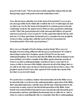 prayed to the Lord; “The Lord answeredthe angelthat talked with me (the
interpreting angel) with goodwords and comforting words.”
Now, this has been calledthe text of the book of Zechariahif I were to give
one messageofthis book I think this would be the text I would single out and
say this is my text for the book of Zechariah for it contains good words and
comforting words for the nation Israel. What are these goodand comforting
words? That’s the generalcharacterofthe messagethat follows, its special
characteris given in verses 14 and 15:“So the angel that talked with me said
unto me, Cry thou, (proclaim, Zechariahyou’re a prophet do your prophetic
work)cry thou, saying, thus saith the Lord of hosts;I am jealous for
Jerusalemand for Zion with a greatjealousy.”
Have you ever thought of God as being a jealous being? Have you ever
thought of God as being afflicted with the green-eyedmonster? It’s kind of
interesting to notice how Scripture speaks ofGod. We use the term
anthropomorphism. We mean by that that the Bible describes in human terms
some attribute of Godfor example, if the Bible speaksaboutthe nostrils of
God we say that is anthropomorphic, God doesn’t have a nose but he of
course, is able to, because ofhis infinite characterdo all of the things that we
are able to do with a nose, he doesn’t lack because he doesn’t have a nose. The
prophets speak of God’s nose;they speak of God’s hands they speak ofthe
fact that we are in God’s hand.
We used to have a seminary student who insisted that all of the Bible was to
be taken literally even down to the anthropomorphic expressions of the Bible,
that’s just plain ignorance, and this man and his type of interpretation is the
reasonwhy so many rejectto the literal interpretation of the Bible. Some
fanatic non-sensicalkind of interpreter goes outand spreads abroad his poor
hermeneutics and true and biblical hermeneutics has to suffer for it. And so
when we come to something like this we remember that this is anthropophagi
 