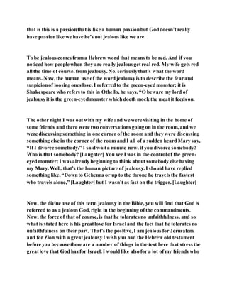 that is this is a passionthat is like a human passionbut Goddoesn’t really
have passionlike we have he’s not jealous like we are.
To be jealous comes from a Hebrew word that means to be red. And if you
noticed how people when they are really jealous getreal red. My wife gets red
all the time of course, from jealousy. No, seriouslythat’s what the word
means. Now, the human use of the word jealousyis to describe the fearand
suspicionof loosing ones love. I referred to the green-eyedmonster; it is
Shakespeare who refers to this in Othello, he says, “O beware my lord of
jealousyit is the green-eyedmonster which doeth mock the meat it feeds on.
The other night I was out with my wife and we were visiting in the home of
some friends and there were two conversations going on in the room, and we
were discussing something in one corner of the room and they were discussing
something else in the corner of the room and I all of a sudden heard Mary say,
“If I divorce somebody.” I said waita minute now, if you divorce somebody?
Who is that somebody? [Laughter] You see I was in the controlof the green-
eyed monster; I was already beginning to think about somebody else having
my Mary. Well, that’s the human picture of jealousy. I should have replied
something like, “Downto Gehenna or up to the throne he travels the fastest
who travels alone,” [Laughter] but I wasn’t as fast on the trigger. [Laughter]
Now, the divine use of this term jealousyin the Bible, you will find that God is
referred to as a jealous God, right in the beginning of the commandments.
Now, the force of that of course, is that he tolerates no unfaithfulness, and so
what is stated here is his greatlove for Israeland the fact that he tolerates no
unfaithfulness on their part. That’s the positive, I am jealous for Jerusalem
and for Zion with a greatjealousyI wish you had the Hebrew old testament
before you because there are a number of things in the text here that stress the
greatlove that God has for Israel. I would like also for a lot of my friends who
 