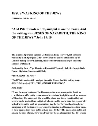 JESUS WAS KING OF THE JEWS
EDITED BY GLENN PEASE
“And Pilatewrote a title, and put in on the Cross. And
the writing was, JESUS OF NAZARETH, THE KING
OF THE JEWS.”John 19:19
The Charles SpurgeonSermon Collectionis home to over 3,000 sermons
written by C.H. Spurgeon (1834-1893)overthe course of his ministry in
London during the 19th century, transcribed from manuscripts edited by
Emmett O'Donnell.
Designedby Benry Yip. Thanks to Emmett O'Donnell· Jekyll · Google Web
Fonts · Skeleton. Source onGitHub.
“The King Of The Jews”
“And Pilate wrote a title, and put in on the Cross. And the writing was,
JESUS OF NAZARETH, THE KING OF THE JEWS.”
John 19:19
IT was the usual custom of the Romans, when a man was put to death by
crucifixion to affix to the cross, somewhere where it might be read, an account
of his crime. His name and title would be given and the accusationthat had
been brought againsthim so that all who passedby might read the reasonwhy
he had been put to such an ignominious death. Our Savior, therefore, being
numbered with the transgressors, mustbe treatedin all respects as they were.
If their accusations were published, so must He have His accusationpublished
among the sons of men. How wondrous was the condescensionthat He, whom
 