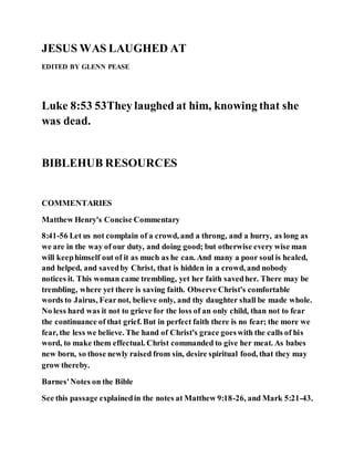 JESUS WAS LAUGHED AT
EDITED BY GLENN PEASE
Luke 8:53 53They laughed at him, knowing that she
was dead.
BIBLEHUB RESOURCES
COMMENTARIES
Matthew Henry's Concise Commentary
8:41-56 Let us not complain of a crowd, and a throng, and a hurry, as long as
we are in the way of our duty, and doing good; but otherwise every wise man
will keephimself out of it as much as he can. And many a poor soul is healed,
and helped, and savedby Christ, that is hidden in a crowd, and nobody
notices it. This woman came trembling, yet her faith savedher. There may be
trembling, where yet there is saving faith. Observe Christ's comfortable
words to Jairus, Fearnot, believe only, and thy daughter shall be made whole.
No less hard was it not to grieve for the loss of an only child, than not to fear
the continuance of that grief. But in perfect faith there is no fear; the more we
fear, the less we believe. The hand of Christ's grace goeswith the calls of his
word, to make them effectual. Christ commanded to give her meat. As babes
new born, so those newly raised from sin, desire spiritual food, that they may
grow thereby.
Barnes'Notes on the Bible
See this passage explainedin the notes at Matthew 9:18-26, and Mark 5:21-43.
 