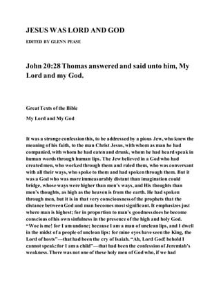 JESUS WAS LORD AND GOD
EDITED BY GLENN PEASE
John 20:28 Thomas answeredand said unto him, My
Lord and my God.
GreatTexts of the Bible
My Lord and My God
It was a strange confessionthis, to be addressedby a pious Jew, who knew the
meaning of his faith, to the man Christ Jesus, with whom as man he had
companied, with whom he had eatenand drunk, whom he had heard speak in
human words through human lips. The Jew believed in a God who had
createdmen, who workedthrough them and ruled them, who was conversant
with all their ways, who spoke to them and had spokenthrough them. But it
was a God who was more immeasurably distant than imagination could
bridge, whose ways were higher than men’s ways, and His thoughts than
men’s thoughts, as high as the heaven is from the earth. He had spoken
through men, but it is in that very consciousnessofthe prophets that the
distance betweenGod and man becomes mostsignificant. It emphasizes just
where man is highest; for in proportion to man’s goodnessdoes he become
conscious ofhis own sinfulness in the presence of the high and holy God.
“Woe is me! for I am undone; because I am a man of unclean lips, and I dwell
in the midst of a people of unclean lips: for mine eyes have seenthe King, the
Lord of hosts”—thathad been the cry of Isaiah. “Ah, Lord God! behold I
cannot speak:for I am a child”—that had been the confessionof Jeremiah’s
weakness.There was not one of these holy men of God who, if we had
 