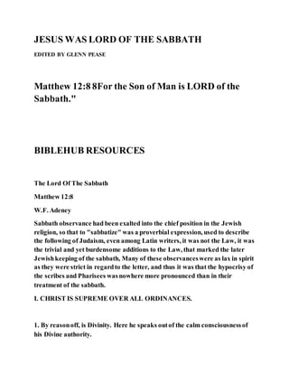 JESUS WAS LORD OF THE SABBATH
EDITED BY GLENN PEASE
Matthew 12:8 8For the Son of Man is LORD of the
Sabbath."
BIBLEHUB RESOURCES
The Lord Of The Sabbath
Matthew 12:8
W.F. Adeney
Sabbath observance had been exalted into the chief position in the Jewish
religion, so that to "sabbatize" was a proverbial expression, used to describe
the following of Judaism, even among Latin writers, it was not the Law, it was
the trivial and yet burdensome additions to the Law, that marked the later
Jewishkeeping of the sabbath, Many of these observanceswere as lax in spirit
as they were strict in regardto the letter, and thus it was that the hypocrisy of
the scribes and Pharisees wasnowhere more pronounced than in their
treatment of the sabbath.
I. CHRIST IS SUPREME OVER ALL ORDINANCES.
1. By reasonoff, is Divinity. Here he speaks outof the calm consciousnessof
his Divine authority.
 