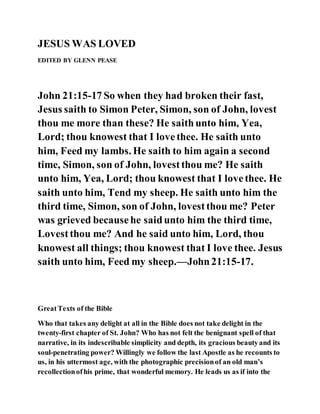 JESUS WAS LOVED
EDITED BY GLENN PEASE
John 21:15-17 So when they had broken their fast,
Jesus saith to Simon Peter, Simon, son of John, lovest
thou me more than these? He saithunto him, Yea,
Lord; thou knowest that I lovethee. He saith unto
him, Feed my lambs. He saith to him again a second
time, Simon, son of John, lovestthou me? He saith
unto him, Yea, Lord; thou knowest that I lovethee. He
saith unto him, Tend my sheep. He saith unto him the
third time, Simon, son of John, lovestthou me? Peter
was grieved becausehe saidunto him the third time,
Lovestthou me? And he said unto him, Lord, thou
knowest all things; thou knowest that I love thee. Jesus
saith unto him, Feed my sheep.—John21:15-17.
GreatTexts of the Bible
Who that takes any delight at all in the Bible does not take delight in the
twenty-first chapter of St. John? Who has not felt the benignant spell of that
narrative, in its indescribable simplicity and depth, its gracious beautyand its
soul-penetrating power? Willingly we follow the last Apostle as he recounts to
us, in his uttermost age, with the photographic precisionof an old man’s
recollectionofhis prime, that wonderful memory. He leads us as if into the
 