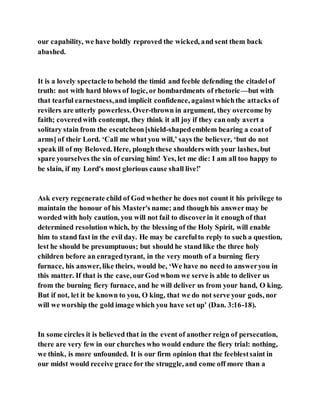 our capability, we have boldly reproved the wicked, and sent them back
abashed.
It is a lovely spectacleto behold the timid and feeble defending the citadelof
truth: not with hard blows of logic, or bombardments of rhetoric—but with
that tearful earnestness,and implicit confidence, againstwhichthe attacks of
revilers are utterly powerless.Over-thrown in argument, they overcome by
faith; coveredwith contempt, they think it all joy if they can only avert a
solitary stain from the escutcheon[shield-shapedemblem bearing a coatof
arms] of their Lord. ‘Call me what you will,’ says the believer, ‘but do not
speak ill of my Beloved. Here, plough these shoulders with your lashes, but
spare yourselves the sin of cursing him! Yes, let me die: I am all too happy to
be slain, if my Lord's most glorious cause shall live!’
Ask every regenerate child of God whether he does not count it his privilege to
maintain the honour of his Master's name; and though his answermay be
worded with holy caution, you will not fail to discoverin it enough of that
determined resolution which, by the blessing of the Holy Spirit, will enable
him to stand fast in the evil day. He may be carefulto reply to such a question,
lest he should be presumptuous; but should he stand like the three holy
children before an enragedtyrant, in the very mouth of a burning fiery
furnace, his answer, like theirs, would be, ‘We have no need to answeryou in
this matter. If that is the case, ourGod whom we serve is able to deliver us
from the burning fiery furnace, and he will deliver us from your hand, O king.
But if not, let it be known to you, O king, that we do not serve your gods, nor
will we worship the gold image which you have set up’ (Dan. 3:16-18).
In some circles it is believed that in the event of another reign of persecution,
there are very few in our churches who would endure the fiery trial: nothing,
we think, is more unfounded. It is our firm opinion that the feeblestsaint in
our midst would receive grace for the struggle, and come off more than a
 