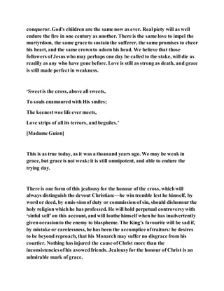 conqueror. God's children are the same now as ever. Realpiety will as well
endure the fire in one century as another. There is the same love to impel the
martyrdom, the same grace to sustainthe sufferer, the same promises to cheer
his heart, and the same crownto adorn his head. We believe that those
followers of Jesus who may perhaps one day be called to the stake, will die as
readily as any who have gone before. Love is still as strong as death, and grace
is still made perfect in weakness.
‘Sweetis the cross, above all sweets,
To souls enamoured with His smiles;
The keenestwoe life ever meets,
Love strips of all its terrors, and beguiles.’
[Madame Guion]
This is as true today, as it was a thousand years ago. We may be weak in
grace, but grace is not weak:it is still omnipotent, and able to endure the
trying day.
There is one form of this jealousyfor the honour of the cross, whichwill
always distinguish the devout Christian:—he win tremble lest he himself, by
word or deed, by omis-sionof duty or commission of sin, should dishonour the
holy religion which he has professed. He will hold perpetual controversywith
‘sinful self’on this account, and will loathe himself when he has inadvertently
given occasionto the enemy to blaspheme. The King's favourite will be sad if,
by mistake or carelessness, he has been the accomplice oftraitors: he desires
to be beyond reproach, that his Monarchmay suffer no disgrace from his
courtier. Nothing has injured the cause ofChrist more than the
inconsistenciesofhis avowedfriends. Jealousyfor the honour of Christ is an
admirable mark of grace.
 