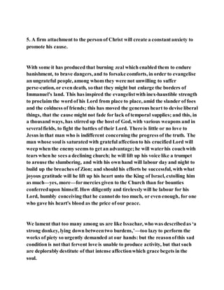 5. A firm attachment to the person of Christ will create a constantanxiety to
promote his cause.
With some it has produced that burning zeal which enabled them to endure
banishment, to brave dangers, and to forsake comforts, in order to evangelise
an ungrateful people, among whom they were not unwilling to suffer
perse-cution, or even death, so that they might but enlarge the borders of
Immanuel's land. This has inspired the evangelistwith inex-haustible strength
to proclaim the word of his Lord from place to place, amid the slander of foes
and the coldness of friends; this has moved the generous heart to devise liberal
things, that the cause might not fade for lack of temporal supplies; and this, in
a thousand ways, has stirred up the host of God, with various weapons and in
severalfields, to fight the battles of their Lord. There is little or no love to
Jesus in that man who is indifferent concerning the progress of the truth. The
man whose soulis saturated with grateful affectionto his crucified Lord will
weepwhen the enemy seems to get an advantage;he will waterhis couchwith
tears when he sees a declining church; he will lift up his voice like a trumpet
to arouse the slumbering, and with his own hand will labour day and night to
build up the breaches of Zion; and should his efforts be successful, with what
joyous gratitude will he lift up his heart unto the King of Israel, extolling him
as much—yes, more—formercies given to the Church than for bounties
conferredupon himself. How diligently and tirelesslywill he labour for his
Lord, humbly conceiving that he cannotdo too much, or even enough, for one
who gave his heart's blood as the price of our peace.
We lament that too many among us are like Issachar, who was describedas ‘a
strong donkey, lying down betweentwo burdens,’—too lazy to perform the
works of piety so urgently demanded at our hands: but the reasonofthis sad
condition is not that fervent love is unable to produce activity, but that such
are deplorably destitute of that intense affectionwhich grace begets in the
soul.
 
