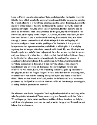Love to Christ smoothes the path of duty, and dispatches the feetto travel it:
it is the bow which impels the arrow of obedience;it is the mainspring moving
the wheels ofduty; it is the strong arm tugging the oar of diligence. Love is the
marrow of the bones of fidelity, the blood in the veins of piety, the sinew of
spiritual strength—yes, the life of sincere devotion. He that has love can no
more be mo-tionless than the aspentree in the gale, the withered leaf in the
hurricane, or the spray in the tempest. Likewise, as hearts must beat, so also
love must labour. Love is instinct with activity, it cannotbe idle; it is full of
energy, it cannot content itself with little things: it is the well spring of
heroism, and great deeds are the gushings of its fountain; it is a giant—it
heaps mountains upon moun-tains, and thinks it a little pile; it is a mighty
mystery, for it changes bitter into sweet;it calls death life, and life death, and
it makes pain less painful than enjoyment. Love has a cleareye, but it can see
only one thing— it is blind to every interest but that of its Lord; it sees things
in the light of his glory, and weighs actions in the scales ofhis honour; it
counts royalty but drudgery if it cannot reign for Christ, but it delights in
servitude as much as in honour, if it can thereby advance the Master's
kingdom; its end sweetens allits means; its objectlightens its toil, and
removes its weariness. Love, with refreshing influence, girds up the loins of
the pilgrim, so that he forgets fatigue; it casts a shadow for the traveling man,
so that he does not feel the burning heat; and it puts the bottle to the lip of
thirst. Have we not found it so? And, under the influence of love, are we not
prepared by the Spirit's sacredaid to do or suffer all that thought cansuggest,
as being likely to promote his honour?
He who does not desire the goodof the kingdom is no friend to the king; so he
who forgets the interests of Zion can scarcelybe a favourite with her Prince.
We wish prosperity in estate and householdto all those in whom we delight;
and if we take pleasure in Jesus, we shallpray for the peace of Jerusalem, and
labour for her increase.
 