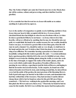 May ‘the Fatherof lights’ give unto his Church more love to her Head, then
she will be zealous, valiant, and persevering, and then shall her Lord be
glorified.
6. It is a notable fact that fervent love to Jesus will enable us to endure
anything he is pleasedto lay upon us.
Love is the mother of resignation:we gladly receive buffeting and blows from
Jesus whenour heart is fully occupied with his love. Even as a dearly
cherishedfriend does but delight us when he uses freedoms with us, or when
he takes a gooddealof liberty in our house—so Jesus, whenwe love him
heartily, will never offend us by anything that he may do. Should he take our
gold, we would think his hand to be a noble treasury for our wealth;should he
remove our joys, we reckonit a greaterbliss to lose than gain, when his will
runs in such a channel. Yes, should he smite us very deeply, we shall turn to
his hand and kiss the rod. To believe that Christ has done it, is to extract the
sting of an affliction. We remember hearing a preacherat a funeral most
beautifully setting forth this truth in parable. He said:—‘A certain nobleman
had a spacious garden, which he left to the care of a faithful servant, whose
delight it was to train the climbing plants along the trellis, to waterthe seeds
in the time of drought, to support the stalks of the tender plants, and to do
every work which could render the garden a Paradise offlowers. One
morning he rose with joy, expecting to tend his beloved flowers, and hoping to
find his favourites increasedin beauty. To his surprise, he found one of his
choicestbeauties torn from its stem, and, looking around him, he missedfrom
every bed the pride of his garden, the most precious of his blooming flowers.
Full of grief and anger, he hurried to his fellow servants, and demanded who
had thus robbed him of his treasures. Theyhad not done it and he did not
charge them with it; but he found no solacefor his grief till one of them
remarked:—“My lord was walking in the gardenthis morning, and I saw
him pluck the flowers and carry them away.” Thentruly he found he had no
cause for his trouble. He felt it was wellthat his masterhad been pleasedto
 