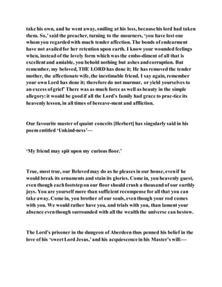 take his own, and he went away, smiling at his loss, becausehis lord had taken
them. So,’said the preacher, turning to the mourners, ‘you have lost one
whom you regardedwith much tender affection. The bonds of endearment
have not availedfor her retention upon earth. I know your wounded feelings
when, instead of the lovely form which was the embo-diment of all that is
excellentand amiable, you behold nothing but ashes andcorruption. But
remember, my beloved, THE LORD has done it; He has removed the tender
mother, the affectionate wife, the inestimable friend. I say again, remember
your own Lord has done it; therefore do not murmur, or yield yourselves to
an excess ofgrief’ There was as much force as well as beauty in the simple
allegory:it would be goodif all the Lord’s family had grace to prac­tice its
heavenly lesson, in all times of bereave-ment and affliction.
Our favourite master of quaint conceits [Herbert] has singularly said in his
poem entitled ‘Unkind­ness’—
‘My friend may spit upon my curious floor.’
True, most true, our Belovedmay do as he pleases in our house, evenif he
would break its ornaments and stain its glories. Come in, you heavenly guest,
even though eachfootstepon our floor should crush a thousand of our earthly
joys. You are yourself more than sufficient recompense for all that you can
take away. Come in, you brother of our souls, eventhough your rod comes
with you. We would rather have you, and trials with you, than lament your
absence eventhough surrounded with all the wealththe universe can bestow.
The Lord’s prisoner in the dungeon of Aberdeen thus penned his belief in the
love of his ‘sweetLord Jesus,’and his acquiescencein his Master’s will:—
 