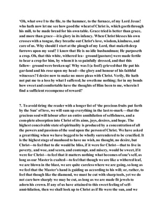 ‘Oh, what owe I to the file, to the hammer, to the furnace, of my Lord Jesus!
who hath now let me see how goodthe wheatof Christ is, which goeththrough
his mill, to be made bread for his own table. Grace tried is better than grace,
and more than grace—itis glory in its infancy. When Christ blesses his own
crosseswith a tongue, they breathe out Christ's love, wisdom, kindness, and
care of us. Why should I start at the plough of my Lord, that makethdeep
furrows upon my soul? 1 know that He is no idle husbandman; He purposeth
a crop. Oh, that this white, withered lea‑ ground[pasture] were made fertile
to bear a crop for him, by whom it is so painfully dressed, and that this
fallow‑ groundwere broken up! Why was I (a fool!) grievedthat He put his
gar-land and his rose upon my head—the glory and honour of his faithful
witnesses?I desire now to make no more pleas with Christ. Verily, He hath
not put me to a loss by what I suffered; he owethme nothing; for in my bonds
how sweetand comfortable have the thoughts of Him been to me, wherein I
find a sufficient recompense ofreward!’
7. To avoid tiring the reader with a longerlist of ‘the precious fruits put forth
by the Sun’ of love, we will sum up everything in the lastre­mark—that the
gracious soulwill labour after an entire annihilation of selfishness, and a
com-plete absorption into Christ of its aims, joys, desires, and hope. The
highest conceivable state ofspirituality is produced by a concentrationof all
the powers and passions ofthe soul upon the personof Christ. We have asked
a greatthing when we have beggedto be wholly surrendered to be crucified. It
is the higheststage of manhood to have no wish, no thought, no desire, but
Christ—to feelthat to die would be bliss, if it were for Christ—that to live in
poverty, and woe, and scorn, and contempt, and misery, would be sweet, if it
were for Christ—to feel that it matters nothing what becomes ofone's self, as
long as our Masteris exalted—to feelthat though we are like a withered leaf,
we are blown in the blast, we are quite carelesswhere we are going, so long as
we feel that the Master’s hand is guiding us according to his will; or, rather, to
feel that though like the diamond, we must be cut with sharp tools, yet we do
not care how sharply we may be cut, as long as we are made fit jewels to
adorn his crown. If any of us have attained to this sweetfeeling of self-
anni-hilation, then we shall look up to Christ as if He were the sun, and we
 