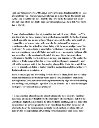 shall say within ourselves, ‘O Lord, I see your beams; I feelmyself to be—not
a beam from you—but darkness, swallowedup in your light. The most I ask
is, that you would live in me—that the life I live in the flesh may not be my
life, but your life in me; that I may say with emphasis, as Paul did, ‘For me to
live is Christ.’
A man who has attained this high position has indeed ‘entered into rest.’ To
him the praise or the censure of men are both contemptible, for he has learned
to look upon the one as unworthy of his pursuit, and the other as beneath his
regard. He is no longer vulnerable, since he has in himself no separate
sensitiveness,but has united his whole being with the cause and person of the
Redeemer. As long as there is a particle of selfishness remaining in us, it will
mar our sweetenjoymentof Christ; and until we geta complete riddance of it,
our joy will never be unmixed with grief. We must dig at the roots of our
selfishness to find the worm which eats awayat our happiness. The soul of the
believer will always pant for this serene conditionof passive surrender, and
will not be con-tent until it has thoroughly plunged itself into the sea of divine
love. Its normal con-dition is that of complete dedication, and it regards every
deviation from such a state as a
mark of the plague and a breaking forth of disease. Here, in the lowestvalley
of self-renunciation, the believer walks upon a very pinnacle of exaltation;
bowing himself, he knows that he rising immeasurably high when he is sinking
into nothing, and, falling flat upon his face, he feels that he is thus mounting to
the highestelevation of mental grandeur.
It is the ambition of most men to absorbothers into their own life, that they
may shine all the more brightly by the stolenrays of other lights; but it is the
Christian's highest aspira-tionto be absorbedinto another, and lose himself in
the glories ofhis sovereignand Saviour. Proud men hope that the names of
others shall only be remembered as single words in their own long titles of
honour; but loving children of God long for nothing more than to see their
 