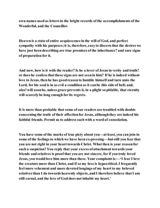 own names used as letters in the bright records of the accomplishments of the
Wonderful, and the Councillor.
Heaven is a state of entire acquiescencein the will of God, and perfect
sympathy with his purposes;it is, therefore, easyto discern that the desires we
have just been describing are true promises of the inheritance? and sure signs
of preparation for it.
And now, how is it with the reader? Is he a lover of Jesus in verity and truth?
or does he confess thatthese signs are not seenin him? If he is indeed without
love to Jesus, then he has goodreasonto humble himself and turn unto the
Lord, for his soul is in as evil a condition as it canbe this side of hell; and,
alas!will soonbe, unless grace prevents it, in a plight so pitiable, that eternity
will scarcelybe long enough for its regrets.
It is more than probable that some of our readers are troubled with doubts
concerning the truth of their affectionfor Jesus, althoughthey are indeed his
faithful friends. Permit us to address such with a word of consolation.
You have some of the marks of true piety about you—at least, you can join in
some of the feelings to which we have been ex-pressing—butstill you fear that
you are not right in your heart towards Christ. What then is your reasonfor
such a suspicion? You reply that your excess ofattachment towards your
friends and relatives is proof that you are not sincere, for if you truly loved
Jesus, you would love him more than these. Your complaint is:—‘I fear I love
the creature more than Christ, and if so my love is hypocritical. I frequently
feel more vehement and more devoted longings of my heart to my beloved
relatives than I do towards heavenly objects, and I therefore believe that I am
still carnal, and the love of God does not inhabit my heart.’
 