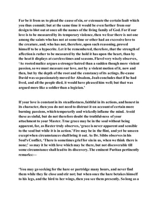 Far be it from us to plead the cause ofsin, or extenuate the certain fault which
you thus commit; but at the same time it would be even further from our
design to blot out at once all the names of the living family of God. For if our
love is to be measuredby its temporary violence, then we fear there is not one
among the saints who has not at some time or other had an excessive love to
the creature, and; who has not, therefore, upon such reasoning, proved
himself to be a hypocrite. Let it be remembered, therefore, that the strength of
affectionis rather to be measured by the hold it has upon the heart, than by
the heatit displays at carelesstimes and seasons.Flavelvery wisely observes,
‘As rootedmalice argues a strongerhatred than a sudden though more violent
passion, so we must measure our love, not by a violent motion of it, now and
then, but by the depth of the root and the constancyofits actings. Be-cause
David was so passionatelymoved for Absalom, Joabconcludes that if he had
lived, and all the people died, it would have pleasedhim well; but that was
argued more like a soldierthan a logician.’
If your love is constantin its steadfastness,faithful in its actions, and honest in
its character, then you do not need to distrust it on accountof certain more
burning passions, whichtemporarily and wickedlyinflame the mind. Avoid
these as sinful, but do not therefore doubt the truthful-ness of your
attachment to your Master. True grace may be in the soul without being
apparent, for, as Baxter truly observes, ‘grace is never apparent and sensible
to the soul but while it is in action.’Fire may be in the flint, and yet be unseen
exceptwhen circumstances shallbring it out. As Dr. Sibbs observes in his
Soul's Conflict, ‘There is sometimes grieffor sin in us, when we think there is
none;’ so may it be with love which may be there, but not discoverable till
some circumstance shall leadto its discovery. The eminent Puritan pertinently
remarks:—
‘You may go seeking for the hare or partridge many hours, and never find
them while they lie close andstir not; but when once the hare betakes himself
to his legs, and the bird to her wings, then you see them presently. So long as a
 