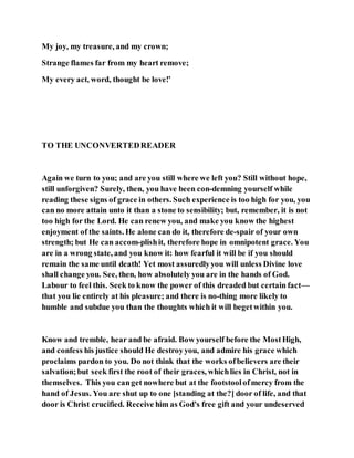 My joy, my treasure, and my crown;
Strange flames far from my heart remove;
My every act, word, thought be love!’
TO THE UNCONVERTEDREADER
Again we turn to you; and are you still where we left you? Still without hope,
still unforgiven? Surely, then, you have been con-demning yourself while
reading these signs of grace in others. Such experience is too high for you, you
can no more attain unto it than a stone to sensibility; but, remember, it is not
too high for the Lord. He can renew you, and make you know the highest
enjoyment of the saints. He alone can do it, therefore de-spair of your own
strength; but He can accom-plishit, therefore hope in omnipotent grace. You
are in a wrong state, and you know it: how fearful it will be if you should
remain the same until death! Yet most assuredlyyou will unless Divine love
shall change you. See, then, how absolutely you are in the hands of God.
Labour to feel this. Seek to know the power of this dreaded but certain fact—
that you lie entirely at his pleasure; and there is no-thing more likely to
humble and subdue you than the thoughts which it will begetwithin you.
Know and tremble, hear and be afraid. Bow yourself before the MostHigh,
and confess his justice should He destroyyou, and admire his grace which
proclaims pardon to you. Do not think that the works ofbelievers are their
salvation;but seek first the root of their graces, whichlies in Christ, not in
themselves. This you canget nowhere but at the footstoolofmercy from the
hand of Jesus. You are shut up to one [standing at the?] door of life, and that
door is Christ crucified. Receive him as God's free gift and your undeserved
 