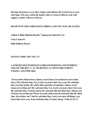 blessing. Renounce everyother refuge, and embrace the Lord Jesus as your
only hope. Put your soul in his hands. Sink or swim, let Him be your only
support, and he will never fail you.
BELIEVE 0N THE LORD JESUS CHRIST, AND YOU WILL BE SAVED.
Added to Bible Bulletin Board's "SpurgeonCollection" by:
Tony Capoccia
Bible Bulletin Board
LOVEST THOU ME? NO. 117
A SERMON DELIVERED ON SABBATHMORNING, SEPTEMBER7,
1856, BYTHE REV. C. H. SPURGEON,AT NEW PARK STREET
CHAPEL, SOUTHWARK.
“Jesus saidto Simon Peter, Simon, son of Jonas, lovestthou me more than
these? He said unto him, Yea, Lord; you know that I love you. He saidunto
him, Feed my lambs. He saidto him againthe secondtime, Simon, sonof
Jonas, lovestthou me? He said unto him, Yea, Lord; you know that I love you.
He said unto him, Feedmy sheep. He said unto him the third time, Simon, son
of Jonas, lovestthou me? Peter was grievedbecause he said unto him the third
time, lovestthou me? And he said unto him, Lord, you know all things; you
know that I love you. Jesus saidunto him, Feedmy sheep.” John 21:15-17.
 
