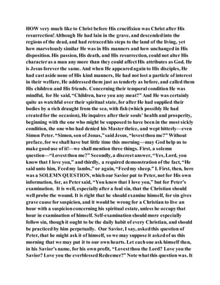 HOW very much like to Christ before His crucifixion was Christ after His
resurrection!Although He had lain in the grave, and descendedinto the
regions of the dead, and had retracedhis steps to the land of the living, yet
how marvelously similar He was in His manners and how unchanged in His
disposition. His passion, His death, and His resurrection, could not alter His
characteras a man any more than they could affectHis attributes as God. He
is Jesus foreverthe same. And when He appearedagain to His disciples, He
had castaside none of His kind manners, He had not lost a particle of interest
in their welfare, He addressedthem just as tenderly as before, and called them
His children and His friends. Concerning their temporal condition He was
mindful, for He said, “Children, have you any meat?” And He was certainly
quite as watchful over their spiritual state, for after He had supplied their
bodies by a rich draught from the sea, with fish (which possibly He had
createdfor the occasion), He inquires after their souls’ health and prosperity,
beginning with the one who might be supposed to have been in the most sickly
condition, the one who had denied his Masterthrice, and wept bitterly—even
Simon Peter. “Simon, son of Jonas,”saidJesus, “lovestthou me?” Without
preface, for we shall have but little time this morning—may God help us to
make gooduse of it!—we shall mention three things. First, a solemn
question—“Lovestthou me?” Secondly, a discreetanswer, “Yes, Lord, you
know that I love you,” and thirdly, a required demonstration of the fact, “He
said unto him, Feedmy lambs,” or again, “Feedmy sheep.” I. First, then, here
was a SOLEMN QUESTION, whichour Savior put to Peter, not for His own
information, for, as Petersaid, “You know that I love you,” but for Peter’s
examination. It is well, especiallyafter a foul sin, that the Christian should
well probe the wound. It is right that he should examine himself, for sin gives
grave cause for suspicion, and it would be wrong for a Christian to live an
hour with a suspicionconcerning his spiritual estate, unless he occupythat
hour in examination of himself. Self-examination should more especially
follow sin, though it ought to be the daily habit of every Christian, and should
be practiced by him perpetually. Our Savior, I say, askedthis question of
Peter, that he might ask it of himself, so we may suppose it askedof us this
morning that we may put it to our own hearts. Let eachone ask himself then,
in his Savior’s name, for his own profit, “Lovestthou the Lord? Love you the
Savior? Love you the everblessedRedeemer?” Note whatthis question was. It
 