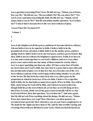 was a question concerning Peter’s love. He did not say, “Simon, son of Jonas,
fear you Me.” He did not say, “Do you admire Me? Do you adore Me?” Nor
was it even a question concerning his faith. He did not say, “Simon, sonof
Jonas, believe you in Me?” But He askedhim another question, “Lovestthou
me?” I take it that is because love is the very best evidence of piety.
LovestThou Me? Sermon #117
Volume 3
2
2
Love is the brightest of all the graces, andhence it becomes the best evidence.
I do not believe love to be superior to faith, I believe faith to be the
groundwork of our salvation, I think faith to be the mother grace, and love
springs from it, faith I believe to be the root grace, and love grows from it. But
then, faith is not an evidence for brightness equal to love. Faith, if we have it,
is a sure and certainsign that we are God’s children, and so is every other
grace a sure and certain one, but many of them cannot be seenby others.
Love is a more sparkling one than any other. If I have a true fear of God in
my heart, then am I God’s child, but since fear is a grace that is more dim and
has not that halo of glory over it that love has, love becomes one of the very
best evidences and one of the easiestsigns ofdiscerning whether we are alive
to the Savior. He that lacks love must lack also every other grace in the
proportion in which he lacks love. If love be little, I believe it is a sign that
faith is little, for he that believes much loves much. If love be little, fearwill be
little, and courage for God will be little, and whatsoevergracesthere be,
though faith lies at the root of them all, yet do they so sweetlyhang on love,
that if love is weak, allthe restof the graces mostassuredlywill be so. Our
Lord askedPeter, then, that question, “Lovestthou me?” And note, again,
that He did not ask Peteranything about his doings. He did not say, “Simon
Peter, how much have you wept? How often have you done penance on
accountof your greatsin? How often have you on your knees soughtmercy at
My hand for the slight you have done to Me, and for that terrible cursing and
swearing wherewithyou did disown your Lord, whom you had declaredyou
 