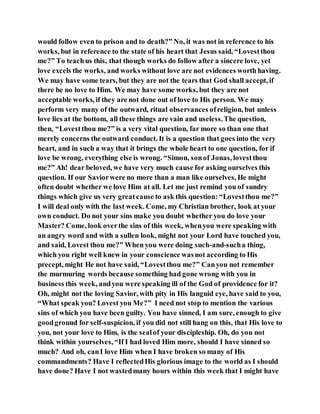 would follow even to prison and to death?” No, it was not in reference to his
works, but in reference to the state of his heart that Jesus said, “Lovestthou
me?” To teachus this, that though works do follow after a sincere love, yet
love excels the works, and works without love are not evidences worth having.
We may have some tears, but they are not the tears that God shall accept, if
there be no love to Him. We may have some works, but they are not
acceptable works, if they are not done out of love to His person. We may
perform very many of the outward, ritual observances ofreligion, but unless
love lies at the bottom, all these things are vain and useless.The question,
then, “Lovestthou me?” is a very vital question, far more so than one that
merely concerns the outward conduct. It is a question that goes into the very
heart, and in such a way that it brings the whole heart to one question, for if
love be wrong, everything else is wrong. “Simon, sonof Jonas, lovestthou
me?” Ah! dear beloved, we have very much cause for asking ourselves this
question. If our Saviorwere no more than a man like ourselves, He might
often doubt whether we love Him at all. Let me just remind you of sundry
things which give us very greatcause to ask this question: “Lovestthou me?”
I will deal only with the last week. Come, my Christian brother, look at your
own conduct. Do not your sins make you doubt whether you do love your
Master? Come, look overthe sins of this week, whenyou were speaking with
an angry word and with a sullen look, might not your Lord have touched you,
and said, Lovest thou me?” When you were doing such-and-sucha thing,
which you right well knew in your conscience wasnot according to His
precept, might He not have said, “Lovestthou me?” Canyou not remember
the murmuring words because something had gone wrong with you in
business this week, andyou were speaking ill of the God of providence for it?
Oh, might not the loving Savior, with pity in His languid eye, have said to you,
“What speak you? Lovest you Me?” I need not stop to mention the various
sins of which you have been guilty. You have sinned, I am sure, enough to give
goodground for self-suspicion, if you did not still hang on this, that His love to
you, not your love to Him, is the sealof your discipleship. Oh, do you not
think within yourselves, “If I had loved Him more, should I have sinned so
much? And oh, canI love Him when I have broken so many of His
commandments? Have I reflectedHis glorious image to the world as I should
have done? Have I not wastedmany hours within this week that I might have
 