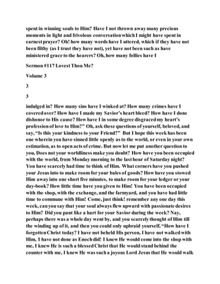 spent in winning souls to Him? Have I not thrown awaymany precious
moments in light and frivolous conversationwhichI might have spent in
earnestprayer? Oh! how many words have I uttered, which if they have not
been filthy (as I trust they have not), yet have not been such as have
ministered grace to the hearers? Oh, how many follies have I
Sermon #117 LovestThou Me?
Volume 3
3
3
indulged in? How many sins have I winked at? How many crimes have I
coveredover? How have I made my Savior’s heart bleed? How have I done
dishonor to His cause? How have I in some degree disgracedmy heart’s
professionof love to Him?” Oh, ask these questions of yourself, beloved, and
say, “Is this your kindness to your Friend?” But I hope this week has been
one wherein you have sinned little openly as to the world, or even in your own
estimation, as to open acts of crime. But now let me put another question to
you, Does not your worldliness make you doubt? How have you been occupied
with the world, from Monday morning to the lasthour of Saturday night?
You have scarcelyhad time to think of Him. What corners have you pushed
your Jesus into to make room for your bales of goods? How have you stowed
Him awayinto one short five minutes, to make room for your ledger or your
day-book? How little time have you given to Him! You have been occupied
with the shop, with the exchange, and the farmyard, and you have had little
time to commune with Him! Come, just think! remember any one day this
week, canyou say that your soul always flew upward with passionate desires
to Him? Did you pant like a hart for your Savior during the week? Nay,
perhaps there was a whole day went by, and you scarcelythought of Him till
the winding up of it, and then you could only upbraid yourself, “How have I
forgottenChrist today? I have not beheld His person, I have not walkedwith
Him, I have not done as Enochdid! I knew He would come into the shop with
me, I knew He is such a blessedChrist that He would stand behind the
counter with me, I knew He was sucha joyous Lord Jesus that He would walk
 