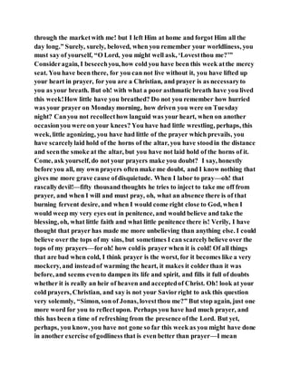through the marketwith me! but I left Him at home and forgot Him all the
day long.” Surely, surely, beloved, when you remember your worldliness, you
must say of yourself, “O Lord, you might well ask, ‘Lovestthou me?’”
Consideragain, I beseechyou, how cold you have been this week atthe mercy
seat. You have been there, for you can not live without it, you have lifted up
your heart in prayer, for you are a Christian, and prayer is as necessaryto
you as your breath. But oh! with what a poor asthmatic breath have you lived
this week!How little have you breathed? Do not you remember how hurried
was your prayer on Monday morning, how driven you were on Tuesday
night? Canyou not recollecthow languid was your heart, when on another
occasionyou were on your knees? You have had little wrestling, perhaps, this
week, little agonizing, you have had little of the prayer which prevails, you
have scarcelylaid hold of the horns of the altar, you have stoodin the distance
and seenthe smoke at the altar, but you have not laid hold of the horns of it.
Come, ask yourself, do not your prayers make you doubt? I say, honestly
before you all, my own prayers often make me doubt, and I know nothing that
gives me more grave cause ofdisquietude. When I labor to pray—oh! that
rascallydevil!—fifty thousand thoughts he tries to inject to take me off from
prayer, and when I will and must pray, oh, what an absence there is of that
burning fervent desire, and when I would come right close to God, when I
would weep my very eyes out in penitence, and would believe and take the
blessing, oh, what little faith and what little penitence there is! Verily, I have
thought that prayer has made me more unbelieving than anything else. I could
believe over the tops of my sins, but sometimes I can scarcelybelieve over the
tops of my prayers—foroh! how coldis prayer when it is cold! Of all things
that are bad when cold, I think prayer is the worst, for it becomes like a very
mockery, and insteadof warming the heart, it makes it colderthan it was
before, and seems evento dampen its life and spirit, and fills it full of doubts
whether it is really an heir of heaven and acceptedof Christ. Oh! look at your
cold prayers, Christian, and say is not your Saviorright to ask this question
very solemnly, “Simon, son of Jonas, lovestthou me?” But stop again, just one
more word for you to reflectupon. Perhaps you have had much prayer, and
this has been a time of refreshing from the presence ofthe Lord. But yet,
perhaps, you know, you have not gone so far this week as you might have done
in another exercise ofgodliness that is even better than prayer—I mean
 